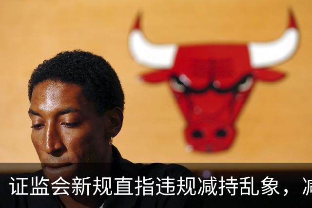 证监会新规直指违规减持乱象，减持比例超5%、金额超5亿将被重罚